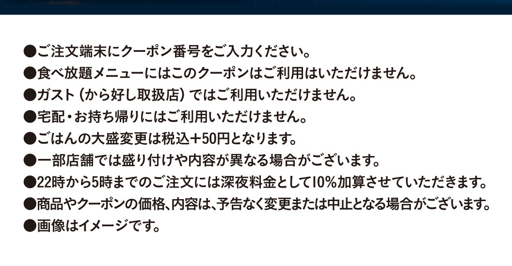 Please enter the coupon number on the ordering terminal. This coupon cannot be used for all All-you-can-eat menus. It cannot be used at Gusto（ガスト）(stores Karayoshi（から好し）). It cannot be used for delivery or takeout. A large serving of rice will cost an additional 50 yen (tax included). The presentation and contents may differ at some stores. A 10% late-night surcharge will be added to orders placed between 10 PM and 5 AM. The price and contents of products and coupons are subject to change or cancellation without notice. Images are for illustrative purposes only.