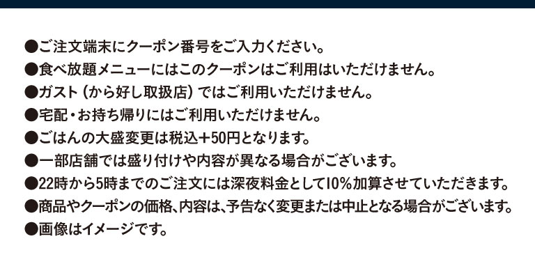 Please enter the coupon number on the ordering terminal. This coupon cannot be used for all All-you-can-eat menus. It cannot be used at Gusto（ガスト）(stores Karayoshi（から好し）). It cannot be used for delivery or takeout. A large serving of rice will cost an additional 50 yen (tax included). The presentation and contents may differ at some stores. A 10% late-night surcharge will be added to orders placed between 10 PM and 5 AM. The price and contents of products and coupons are subject to change or cancellation without notice. Images are for illustrative purposes only.
