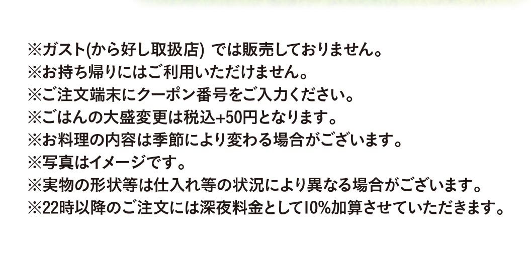 重要提示：此优惠券不适用于Gusto（ガスト）Karayoshi（から好し）店）。不可用于外带。请在点餐机上输入优惠券代码。升级为大份米饭需加收50日元（含税）。菜品内容可能因季节而异。图片仅供参考，实际菜品外观可能因食材供应情况而有所不同。晚上10点后下单将加收10%的夜宵附加费。
