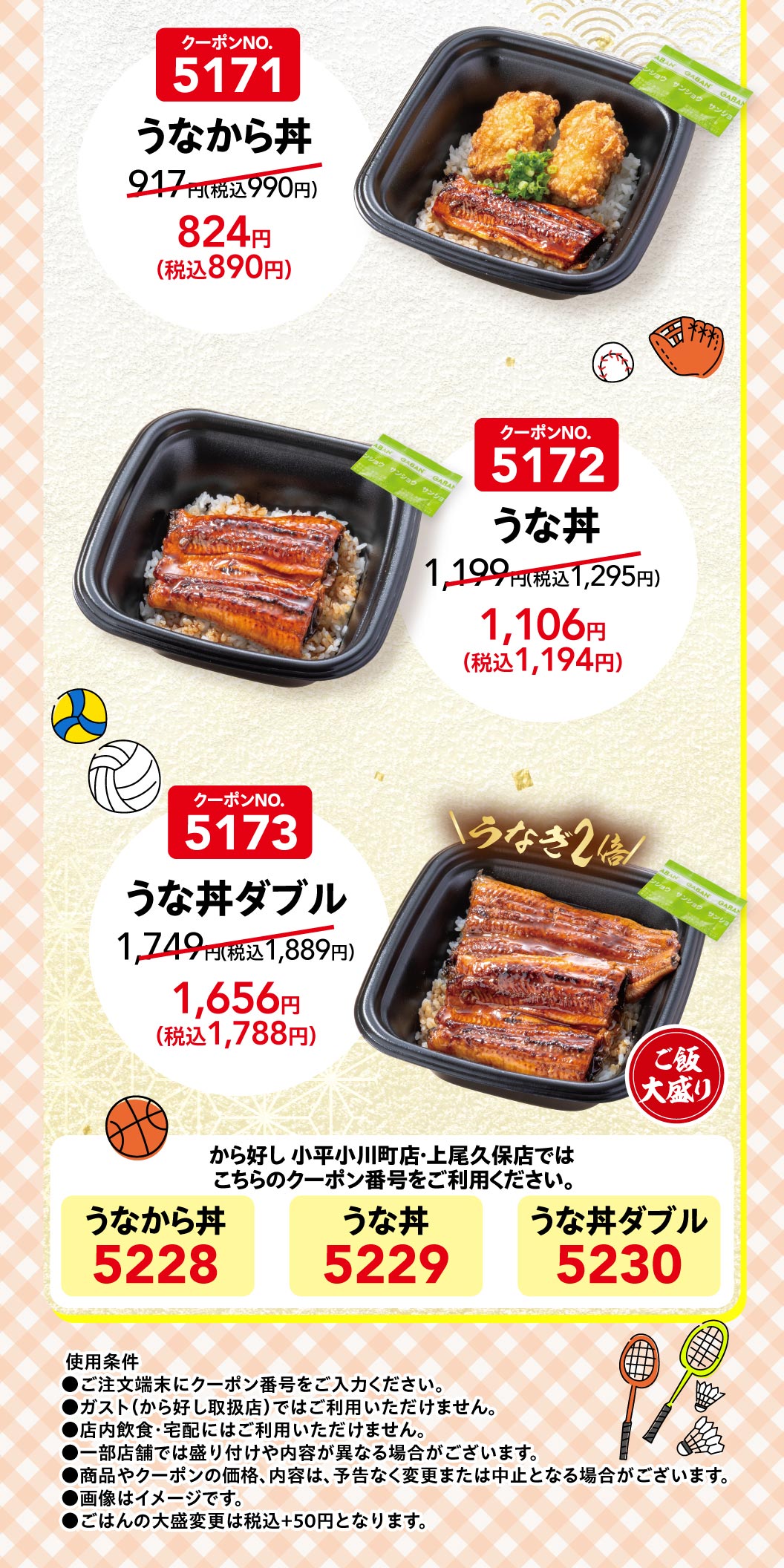 คูปองหมายเลข 5171 ข้าวหน้าปลาไหล (Unakara Donburi) 917 เยน (990 เยน รวมภาษี) 824 เยน (890 เยน รวมภาษี) คูปองหมายเลข 5172 ข้าวหน้าปลาไหล (Unadon) 1,199 เยน (1,295 เยน รวมภาษี) 1,106 เยน (1,194 เยน รวมภาษี) คูปองหมายเลข 5173 ข้าวหน้าปลาไหลสองเท่า (Unadon Double) 1,749 เยน (1,889 เยน รวมภาษี) 1,656 เยน (1,788 เยน Karayoshi（から好し）สาขา Kodaira Ogawamachi และ Ageo Kubo ข้าวหน้าปลาไหล (Unakara Donburi) 5228 ข้าวหน้าปลาไหล (Unadon) 5229 ข้าวหน้าปลาไหลสองเท่า (Unadon Double) 5230 เงื่อนไขการใช้งาน ●กรุณากรอกหมายเลขคูปองที่เครื่องสั่งอาหาร ●ไม่สามารถใช้ได้ที่ Gusto (ガスト) (ร้านที่จำหน่าย Karayoshi（から好し）) ●ไม่สามารถใช้สำหรับการรับประทานในร้านหรือบริการส่งถึงบ้าน ●รูปแบบการเสิร์ฟและส่วนประกอบอาจแตกต่างกันไปในแต่ละสาขา ●ราคาและส่วนประกอบของสินค้าและคูปองอาจมีการเปลี่ยนแปลงหรือยกเลิกได้โดยไม่ต้องแจ้งให้ทราบล่วงหน้า ●รูปภาพใช้เพื่อประกอบการอธิบายเท่านั้น ●ข้าวสวยจานใหญ่คิดราคาเพิ่ม 50 เยน (รวมภาษีแล้ว)