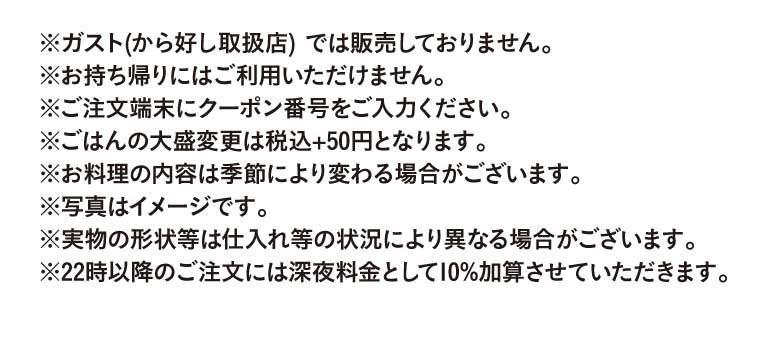 重要提示：此优惠券不适用于Gusto（ガスト）Karayoshi（から好し）店）。不可用于外带。请在点餐机上输入优惠券代码。升级为大份米饭需加收50日元（含税）。菜品内容可能因季节而异。图片仅供参考，实际菜品外观可能因食材供应情况而有所不同。晚上10点后下单将加收10%的夜宵附加费。