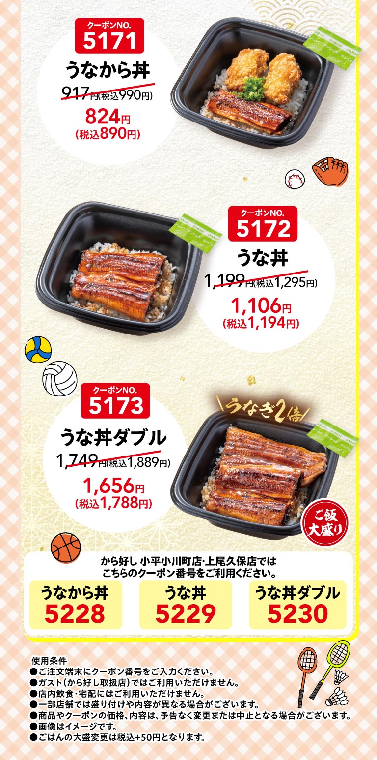 คูปองหมายเลข 5171 ข้าวหน้าปลาไหล (Unakara Donburi) 917 เยน (990 เยน รวมภาษี) 824 เยน (890 เยน รวมภาษี) คูปองหมายเลข 5172 ข้าวหน้าปลาไหล (Unadon) 1,199 เยน (1,295 เยน รวมภาษี) 1,106 เยน (1,194 เยน รวมภาษี) คูปองหมายเลข 5173 ข้าวหน้าปลาไหลสองเท่า (Unadon Double) 1,749 เยน (1,889 เยน รวมภาษี) 1,656 เยน (1,788 เยน Karayoshi（から好し）สาขา Kodaira Ogawamachi และ Ageo Kubo ข้าวหน้าปลาไหล (Unakara Donburi) 5228 ข้าวหน้าปลาไหล (Unadon) 5229 ข้าวหน้าปลาไหลสองเท่า (Unadon Double) 5230 เงื่อนไขการใช้งาน ●กรุณากรอกหมายเลขคูปองที่เครื่องสั่งอาหาร ●ไม่สามารถใช้ได้ที่ Gusto (ガスト) (ร้านที่จำหน่าย Karayoshi（から好し）) ●ไม่สามารถใช้สำหรับการรับประทานในร้านหรือบริการส่งถึงบ้าน ●รูปแบบการเสิร์ฟและส่วนประกอบอาจแตกต่างกันไปในแต่ละสาขา ●ราคาและส่วนประกอบของสินค้าและคูปองอาจมีการเปลี่ยนแปลงหรือยกเลิกได้โดยไม่ต้องแจ้งให้ทราบล่วงหน้า ●รูปภาพใช้เพื่อประกอบการอธิบายเท่านั้น ●ข้าวสวยจานใหญ่คิดราคาเพิ่ม 50 เยน (รวมภาษีแล้ว)