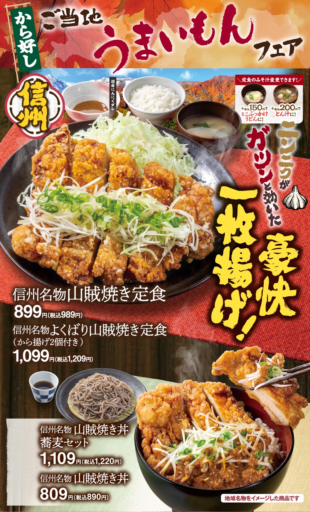 から好し ご当地うまいもんフェア 信州 信州名物山賊焼き定食 899円（税込989円） 信州名物よくばり山賊焼き定食（から揚げ2個付き） 1,099円（税込1,209円） 信州名物山賊焼き丼 蕎麦セット 1,109円（税込1,220円） 信州名物山賊焼き丼 809円（税込890円） ニンニクがガツンと効いた豪快一枚揚げ！ 定食のみそ汁変更できます！ ミニぶっかけうどんに！＋税込150円 とん汁に！＋税込200円 胡麻にんにくダレ 地域名物をイメージした商品です