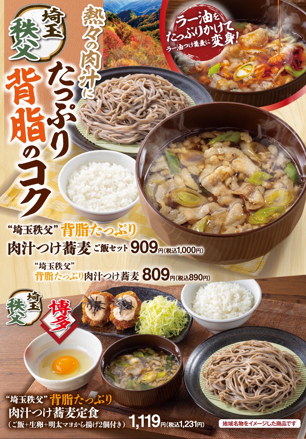 埼玉 秩父 熱々の肉汁にたっぷり背脂のコク ”埼玉秩父”背脂たっぷり肉汁つけ蕎麦 ご飯セット 909円（税込1,000円） ”埼玉秩父”背脂たっぷり肉汁つけ蕎麦 809円（税込890円） 秩父 博多 ”埼玉秩父”背脂たっぷり肉汁つけ蕎麦定食（ご飯＋生卵＋明太マヨから揚げ2個付き） 1,119円（税込1,231円） ラー油をたっぷりかけてラー油つけ蕎麦に変身！ 地域名物をイメージした商品です