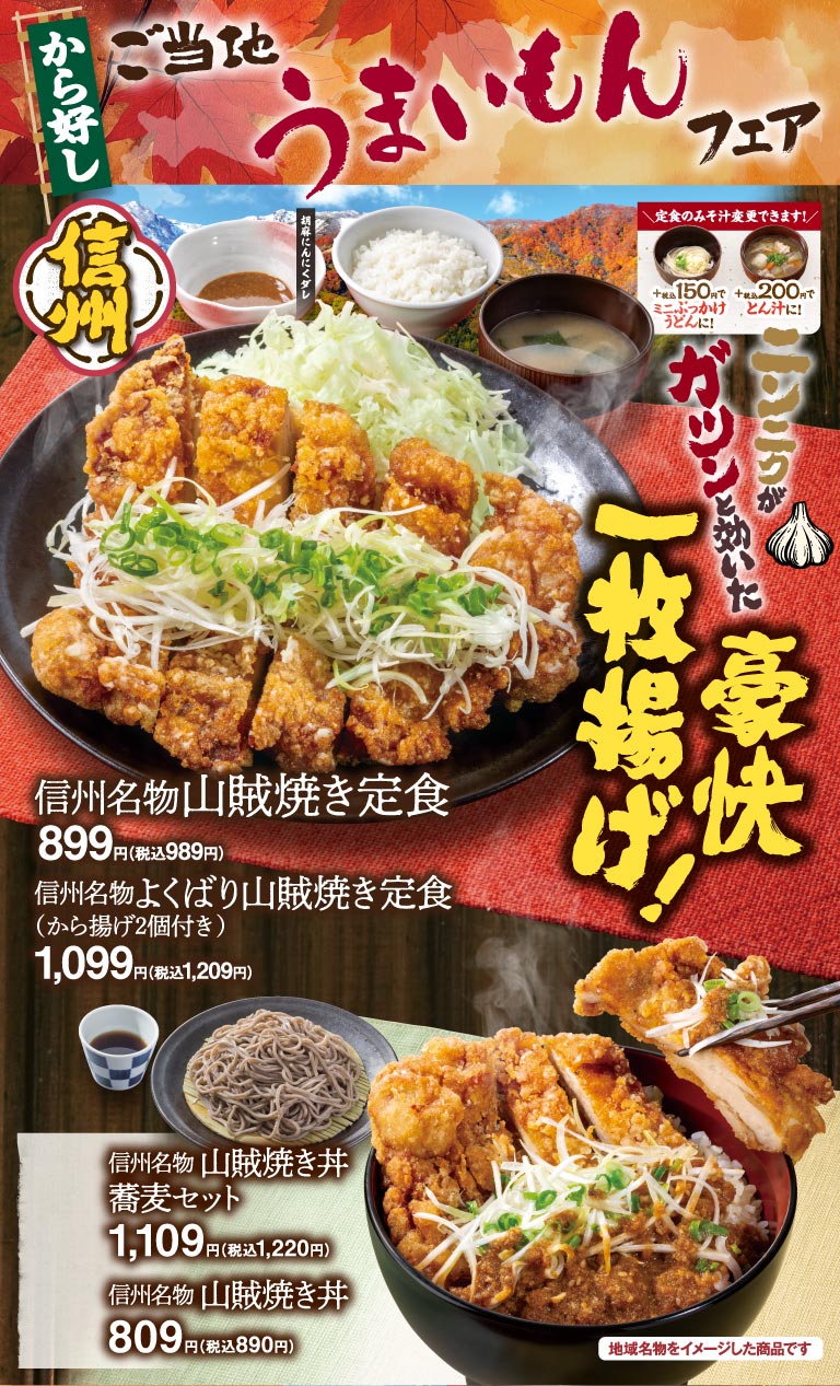 から好し ご当地うまいもんフェア 信州 信州名物山賊焼き定食 899円（税込989円） 信州名物よくばり山賊焼き定食（から揚げ2個付き） 1,099円（税込1,209円） 信州名物山賊焼き丼 蕎麦セット 1,109円（税込1,220円） 信州名物山賊焼き丼 809円（税込890円） ニンニクがガツンと効いた豪快一枚揚げ！ 定食のみそ汁変更できます！ ミニぶっかけうどんに！＋税込150円 とん汁に！＋税込200円 胡麻にんにくダレ 地域名物をイメージした商品です
