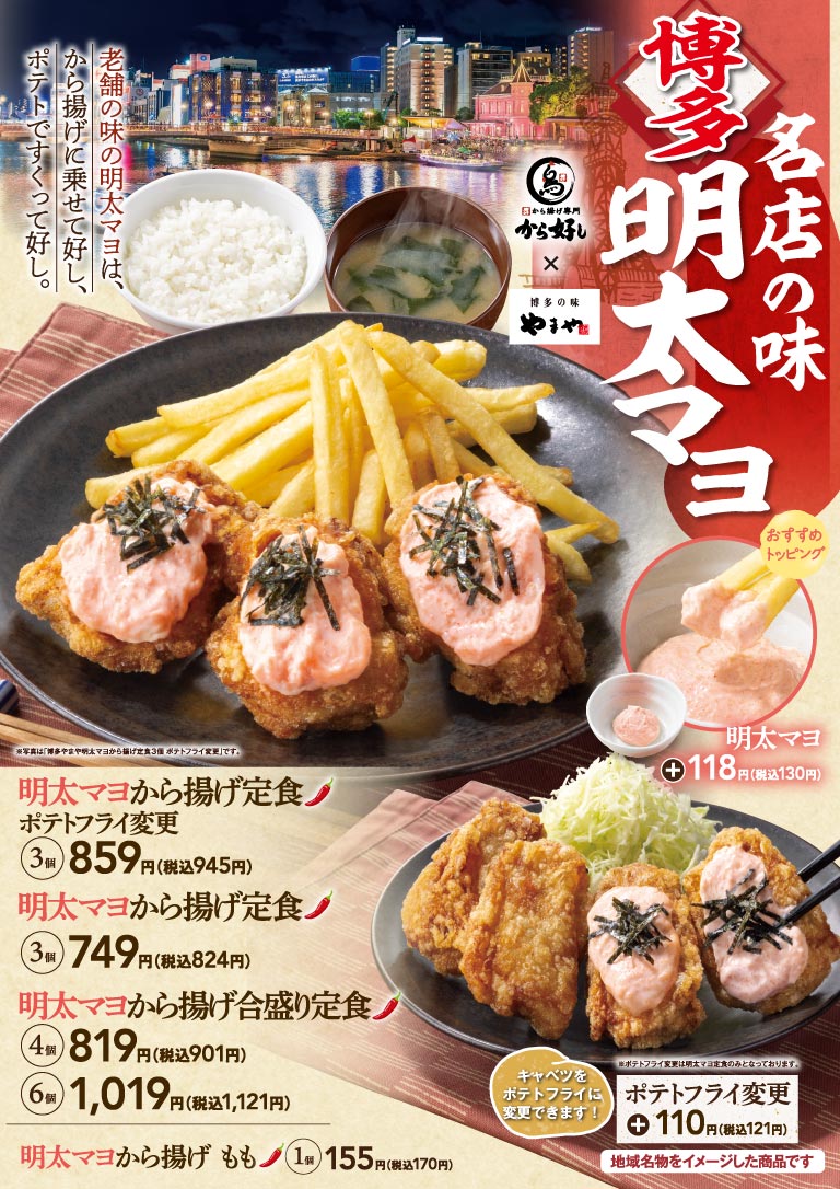 博多 名店の味 明太マヨ から揚げ専門から好し×博多の味やまや 老舗の味の明太マヨは、から揚げに乗せて好し、ポテトですくって好し。 明太マヨから揚げ定食 ポテトフライ変更 3個 859円（税込945円） 明太マヨから揚げ定食 3個 749円（税込824円） 明太マヨから揚げ合盛り定食 4個 819円（税込901円） 6個 1,019円（税込1,121円） 明太マヨから揚げ もも 1個 155円（税込170円） 明太マヨ ＋118円（税込130円） ポテトフライ変更 キャベツをポテトフライに変更できます！ ＋110円（税込121円） 地域名物をイメージした商品です ※写真は「博多やまや明太マヨから揚げ定食3個 ポテトフライ変更」です。 ※ポテトフライ変更は明太マヨ定食のみとなっております。
