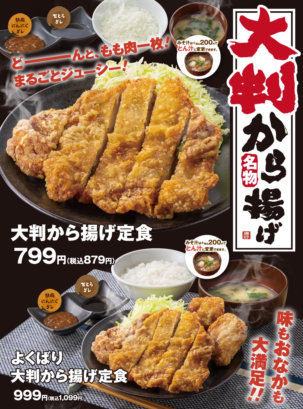 から好し名物 大判から揚げ どーーーんと、もも肉一枚！まるごとジューシー！ 胡麻にんにくダレ 甘とろダレ みそ汁は+税込200円でとん汁に変更できます。 大判から揚げ定食 799円（税込879円） 味もおなかも大満足！！ よくばり大判から揚げ定食 999円（税込1,099円）
