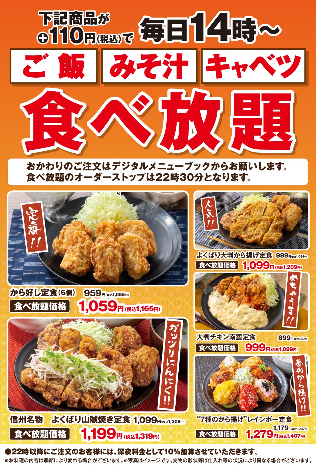 下記商品が＋110円（税込）で 毎日14時〜 ご飯 みそ汁 キャベツ 食べ放題 おかわりのご注文はデジタルメニューブックからお願いします。 食べ放題のオーダーストップは22時30分となります。 定番!! から好し定食（6個） 959円（税込1,055円） 食べ放題価格 1,059円（税込1,165円） 人気!! よくばり大判から揚げ定食 999円（税込1,099円） 食べ放題価格 1,099円（税込1,209円） ガッツリにんにく!! 信州名物 よくばり山賊焼き定食 1,099円（税込1,209円） 食べ放題価格 1,199円（税込1,319円） めちゃうま!! 大判チキン南蛮定食 899円（税込989円） 食べ放題価格 999円（税込1,099円） 夢のから揚げ!! “7種のから揚げ”レインボー定食 1,179円（税込1,297円） 食べ放題価格 1,279円（税込1,407円） ●22時以降にご注文のお客様には、深夜料金として10％加算させていただきます。 ※お料理の内容は季節により変わる場合がございます。※写真はイメージです。実物の形状等は仕入れ等の状況により異なる場合がございます。