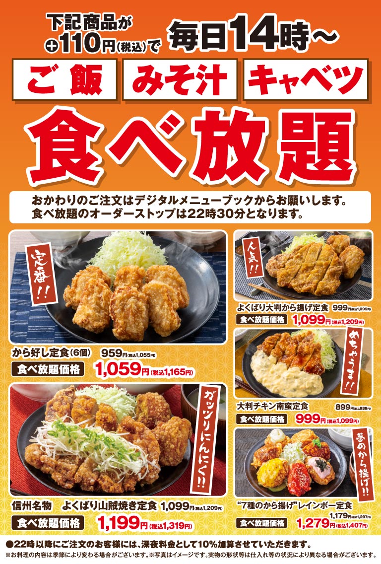 下記商品が＋110円（税込）で 毎日14時〜 ご飯 みそ汁 キャベツ 食べ放題 おかわりのご注文はデジタルメニューブックからお願いします。 食べ放題のオーダーストップは22時30分となります。 定番!! から好し定食（6個） 959円（税込1,055円） 食べ放題価格 1,059円（税込1,165円） 人気!! よくばり大判から揚げ定食 999円（税込1,099円） 食べ放題価格 1,099円（税込1,209円） ガッツリにんにく!! 信州名物 よくばり山賊焼き定食 1,099円（税込1,209円） 食べ放題価格 1,199円（税込1,319円） めちゃうま!! 大判チキン南蛮定食 899円（税込989円） 食べ放題価格 999円（税込1,099円） 夢のから揚げ!! “7種のから揚げ”レインボー定食 1,179円（税込1,297円） 食べ放題価格 1,279円（税込1,407円） ●22時以降にご注文のお客様には、深夜料金として10％加算させていただきます。 ※お料理の内容は季節により変わる場合がございます。※写真はイメージです。実物の形状等は仕入れ等の状況により異なる場合がございます。