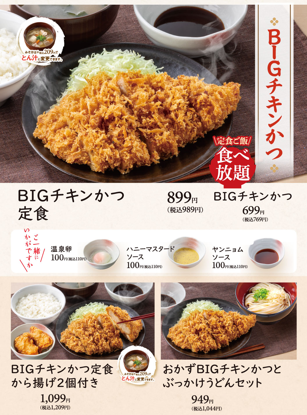 BIGチキンかつ。定食ご飯食べ放題。BIGチキンかつ定食899円(税込989円)、BIGチキンかつ699円(税込769円)、BIGチキンかつ定食から揚げ2個付き1,099円(税込1,209円)、おかずBIGチキンかつとぶっかけうどんセット949円(税込1,044円)。ご一緒にいかがですか 温泉卵100円(税込110円)、ハニーマスタードソース100円(税込110円)、ヤンニョムソース100円(税込110円)。みそ汁は＋税込209円でとん汁に変更できます。