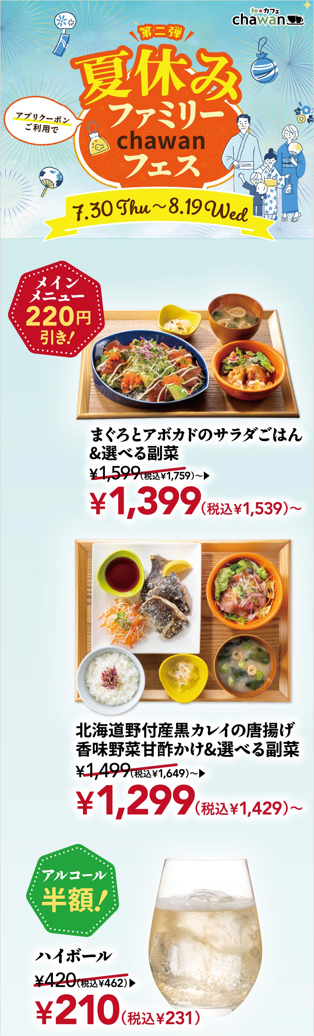 和カフェ chawan 第二弾 夏休みファミリー chawanフェス 7.30 Thu〜8.19 Wed。アプリクーポンご利用でメインメニュー 220円引き！まぐろとアボカドのサラダごはん＆選べる副菜 1,399円（税込1,539円）〜、北海道野付産黒カレイの唐揚げ 香味野菜甘酢かけ＆選べる副菜 1,299円（税込1,429円）〜。アルコール半額！ハイボール 210円（税込231円）。