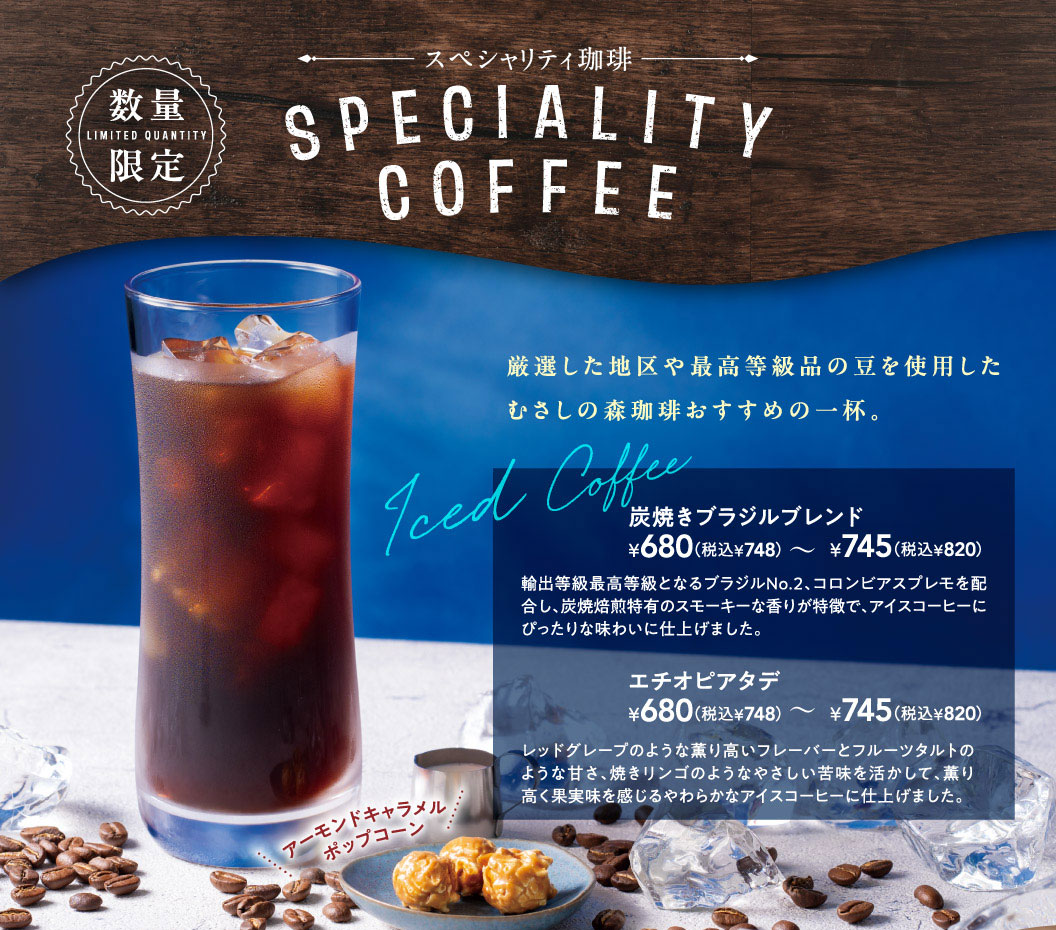 むさしの森珈琲。数量限定 スペシャリティ珈琲（SPECIALITY COFFEE）。厳選した地区や最高等級品の豆を使用したむさしの森珈琲おすすめの一杯、Iced Coffee。炭焼きブラジルブレンド 680円（税込748円）から745円（税込820円）。輸出等級最高等級となるブラジルNo.2、コロンビアスプレモを配合し、炭焼焙煎特有のスモーキーな香りが特徴で、アイスコーヒーにぴったりな味わいに仕上げました。エチオピアタデ 680円（税込748円）から745円（税込820円）。レッドグレープのような薫り高いフレーバーとフルーツタルトのような甘さ、焼きリンゴのようなやさしい苦味を活かして、薫り高く果実味を感じるやわらかなアイスコーヒーに仕上げました。アーモンドキャラメルポップコーン付き。