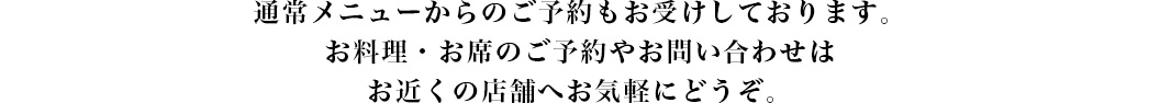 通常メニューからのご予約もお受けしております。
お料理・お席のご予約やお問い合わせは
お近くの店舗へお気軽にどうぞ。
