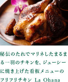 秘伝のたれでマリネしたまるまる一羽のチキンを、ジューシーに焼き上げた看板メニューのフリフリチキン La Ohana