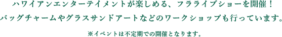 ハワイアンエンターテイメントが楽しめる、フラライブショーを開催！
          バッグチャームやグラスサンドアートなどのワークショップも行っています。