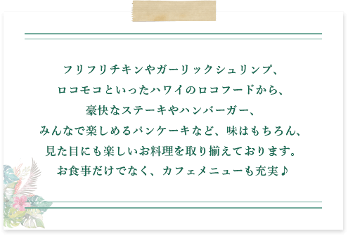 フリフリチキンやガーリックシュリンプ、ロコモコといったハワイのロコフードから、豪快なステーキやハンバーガー、みんなで楽しめるパンケーキなど、味はもちろん、見た目にも楽しいお料理を取り揃えております。お食事だけでなく、カフェメニューも充実♪