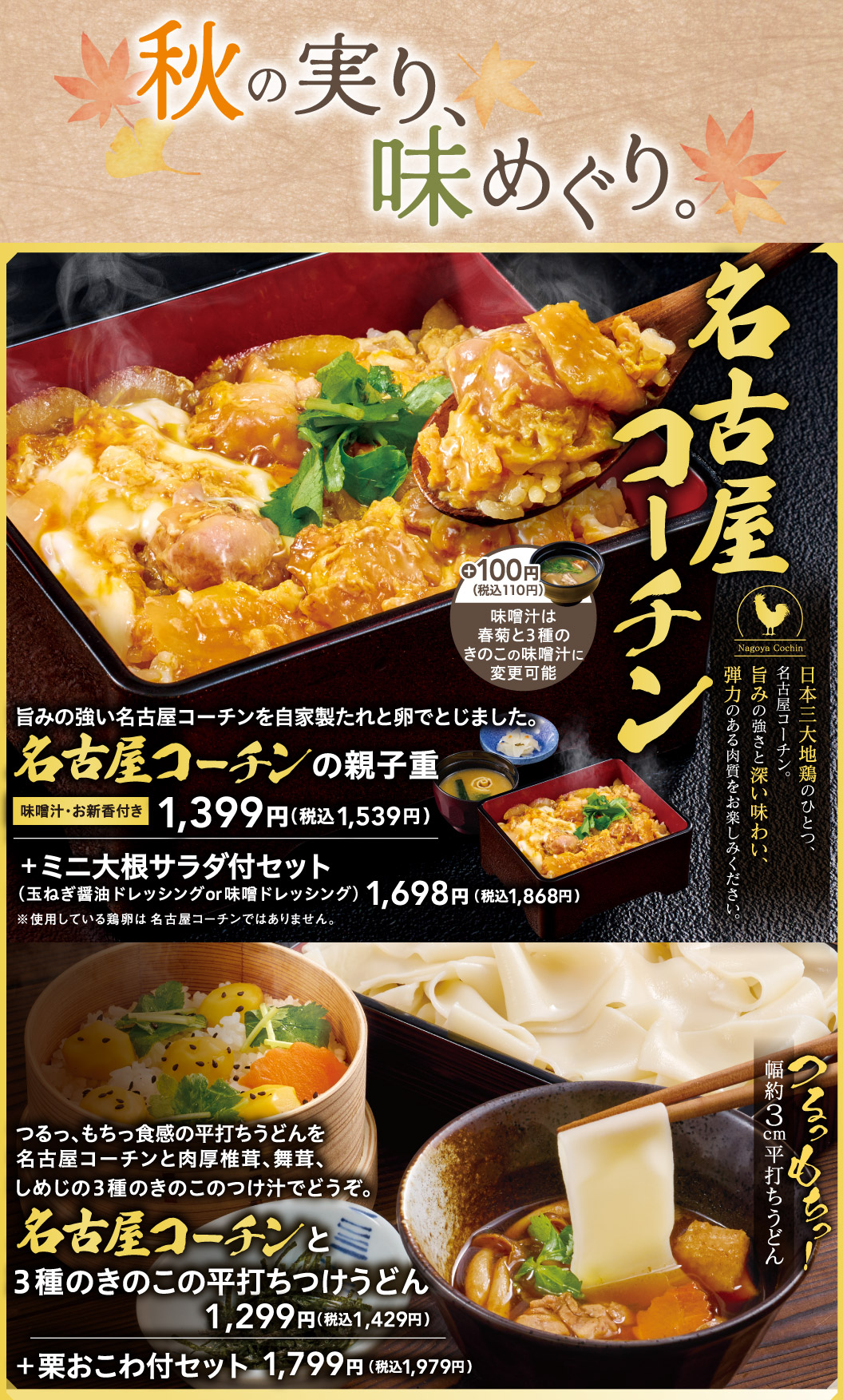 秋の実り、味めぐり。日本三大地鶏のひとつ、名古屋コーチン。旨みの強さと深い味わい、弾力のある肉質をお楽しみください。旨みの強い名古屋コーチンを自家製たれと卵でとじました。名古屋コーチンの親子重 味噌汁・お新香付き 1,399円（税込1,539円）＋100円（税込110円）味噌汁は春菊と3種のきのこの味噌汁に変更可能。＋ミニ大根サラダ付セット（玉ねぎ醤油ドレッシングor味噌ドレッシング）1,698円（税込1,868円）※使用している鶏卵は名古屋コーチンではありません。つるっ、もちっ食感の平打ちうどんを名古屋コーチンと肉厚椎茸、舞茸、しめじの3種のきのこのつけ汁でどうぞ。名古屋コーチンと3種のきのこの平打ちつけうどん 1,299円（税込1,429円） ＋栗おこわ付セット 1,799円（税込1,979円）。