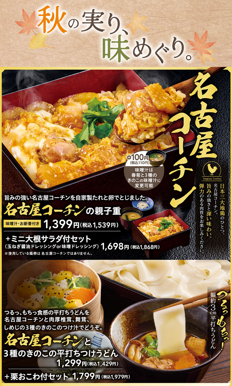 秋の実り、味めぐり。日本三大地鶏のひとつ、名古屋コーチン。旨みの強さと深い味わい、弾力のある肉質をお楽しみください。旨みの強い名古屋コーチンを自家製たれと卵でとじました。名古屋コーチンの親子重 味噌汁・お新香付き 1,399円（税込1,539円）＋100円（税込110円）味噌汁は春菊と3種のきのこの味噌汁に変更可能。＋ミニ大根サラダ付セット（玉ねぎ醤油ドレッシングor味噌ドレッシング）1,698円（税込1,868円）※使用している鶏卵は名古屋コーチンではありません。つるっ、もちっ食感の平打ちうどんを名古屋コーチンと肉厚椎茸、舞茸、しめじの3種のきのこのつけ汁でどうぞ。名古屋コーチンと3種のきのこの平打ちつけうどん 1,299円（税込1,429円） ＋栗おこわ付セット 1,799円（税込1,979円）。