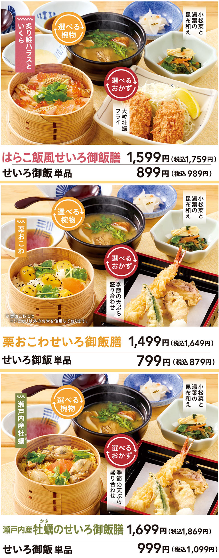 はらこ飯風せいろ御飯膳 せいろ御飯 単品 899円（税込989円）選べる椀物、選べるおかず。炙り鮭ハラスといくら。大粒牡蠣フライ。小松菜と湯葉の昆布和え。栗おこわせいろ御飯膳 せいろ御飯 単品 799円（税込879円）選べる椀物、選べるおかず。栗おこわ。季節の天ぷら盛り合わせ。小松菜と湯葉の昆布和え。瀬戸内産牡蠣のせいろ御飯膳 せいろ御飯 単品 999円（税込1,099円）選べる椀物、選べるおかず。瀬戸内産牡蠣。季節の天ぷら盛り合わせ。小松菜と湯葉の昆布和え。