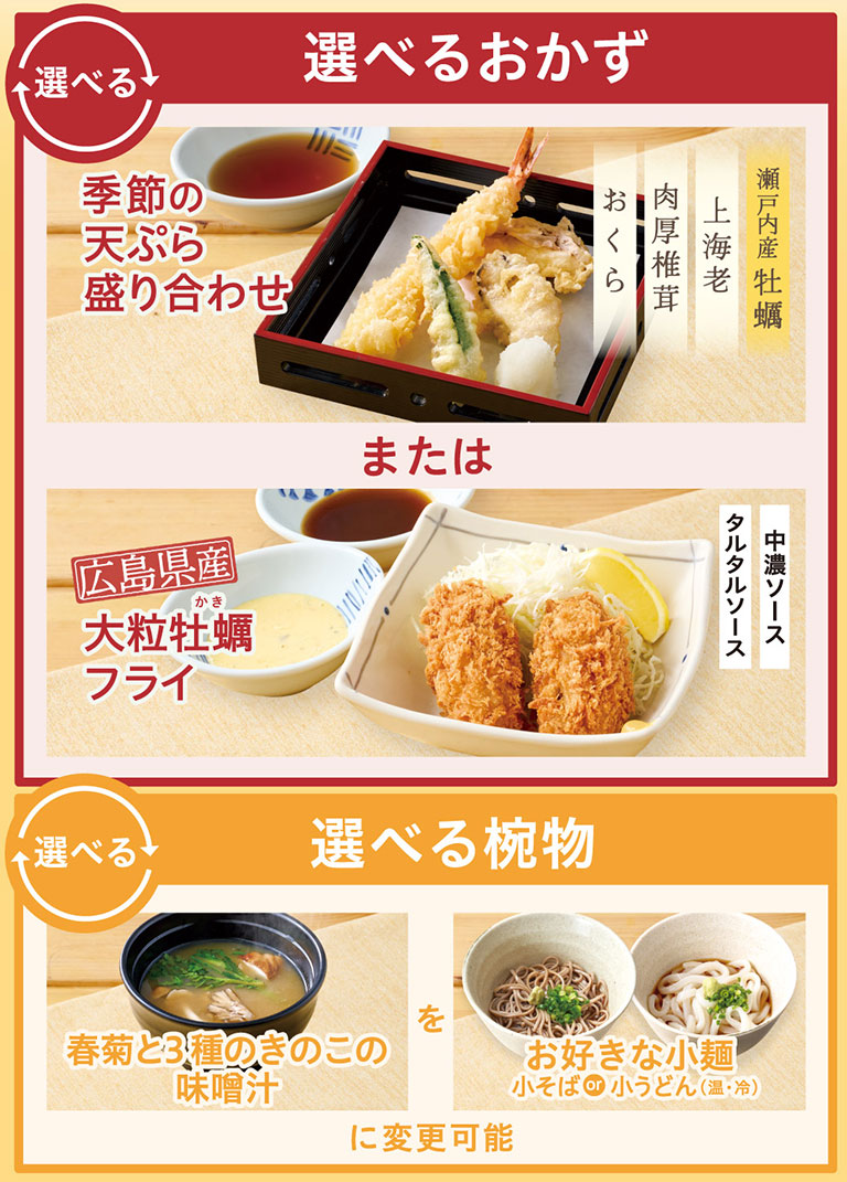 選べるおかず 季節の天ぷら盛り合わせ（瀬戸内産牡蠣 上海老 肉厚椎茸 おくら） または 広島県産大粒牡蠣フライ タルタルソース 中濃ソース。選べる椀物 春菊と3種のきのこの味噌汁 を お好きな小麺 小そばor小うどん（温・冷） に変更可能