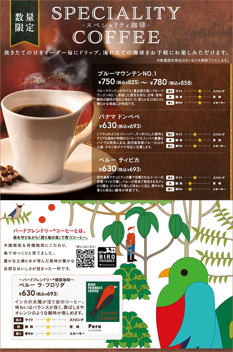 Limited Quantity SPECIALITY Coffee. Freshly ground beans are drip-brewed to order. Lineup: Blue Mountain No. 1 750 yen (825 yen incl. tax) - 780 yen (858 yen incl. tax), Panama Don Pepe 630 yen (693 yen incl. tax), Peru Typica 630 yen (693 yen incl. tax). We also offer Peru La Florida 630 yen (693 yen incl. tax) as a "Bird Friendly® Coffee" grown while protecting the forest.