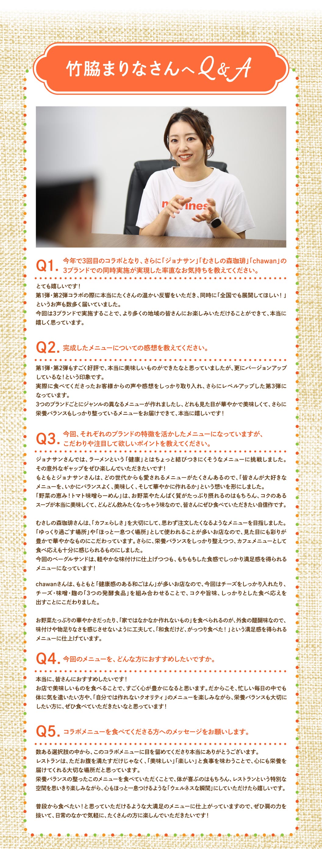 與竹脅麻里奈的問答 Q1. 這是今年的第三次合作，能夠同時與“ Jonathan's（ジョナサン）”、“ Musashi No Mori Coffee（むさしの森珈琲）”和“ chawan ”三個品牌合作，您有什麼感想？ A. 我非常開心！前兩次合作都獲得了熱烈的反響，同時也有很多人希望「推廣到全國！」這次能夠與三個品牌合作，讓更多地區的顧客都能品嚐到我們的美食，我真的很高興。 Q2. 您對最終的菜單有什麼看法？ A. 前兩次合作都廣受好評，我覺得我們已經做出了非常美味的菜餚，但這次的版本感覺更勝一籌！我們認真聽取了顧客的回饋意見，第三次合作更加完美。我們為這三個品牌分別設計了不同風格的菜單，能夠呈現色彩香味俱佳、營養均衡的菜單，我真的非常開心！ Q3. 這次，各家餐廳的菜單都充分展現了各自的特色，但您特別注重哪些方面，希望大家特別留意呢？在A. Jonathan's（ジョナサン）'s，我們挑戰自我，嘗試製作拉麵——一種看似與“健康”毫不相干的菜餚。希望大家喜歡這種意想不到的反差！Jonathan's（ジョナサン）'s本身就有很多深受各年齡層顧客喜愛的菜餚，所以我們秉持著「如何讓大家喜愛的菜餚營養均衡、美味可口、賞心悅目」的理念。我們的「蔬菜盛宴！番茄味噌拉麵」富含蔬菜和蛋白質，濃鬱的湯底鮮美無比，讓人忍不住一口接一口地喝。我們相信，這道菜值得每個人品嚐。在Musashi No Mori Coffee（むさしの森珈琲），我們注重“咖啡館氛圍”，力求打造顧客樂於點的菜餚。由於本店常被用作「放鬆休閒」或「小憩片刻」的場所，我們著重打造視覺上誘人、色彩繽紛、充滿活力的菜餚。此外，我們也確保菜餚營養均衡，同時兼顧美味，足以成為咖啡館菜單上的佳餚。這款貝果三明治口味清淡，但其有嚼勁的口感卻令人回味無窮！chawan餐廳原本就提供許多“健康日式料理”，因此這次我們著重加入了大量的芝士，並將“三種發酵食品”——芝士、味噌和曲——巧妙融合，打造出濃鬱、美味且令人滿足的口感。外出用餐的樂趣在於能夠欣賞到各種蔬菜的鮮豔色澤，並品嚐到“在家難以製作的菜餚”，因此我們努力確保菜餚風味十足，讓您不會感到任何缺失，最終呈現出一道讓您“即使是日式料理，也能享受到豐盛大餐”的滿足感！問題4：您會向哪些人推薦這份菜單？答：我真心推薦給大家！我覺得在餐廳享用美味佳餚會讓人感到非常滿足。因此，我特別希望那些即使在忙碌的日常生活中也想好好照顧自己身體的人，以及那些既想品嚐「在家做不出來的」高品質菜餚，又注重營養均衡的人，都能來嘗試一下！ Q5：您想對即將嘗試合作菜單的人說些什麼？答：非常感謝您在眾多選擇中選擇了這份合作菜單。我相信餐廳不只是填飽肚子的地方，更是滋養心靈的重要場所，讓您享受美味又愉悅的用餐體驗。希望您品嚐這份營養均衡的菜單後，不僅身體感到舒適，還能充分享受餐廳的獨特氛圍，並擁有一個放鬆身心的「健康時刻」。我們精心打造的這份菜單，會讓您每天都想吃，所以請放鬆心情，在日常生活中盡情享用吧！