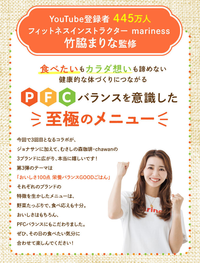 由擁有445萬YouTube訂閱用戶的健身教練Marina Takewaki（mariness）親自指導。我們精心打造了一份注重均衡膳食纖維比例的菜單，幫助您擁有健康體魄，同時又不影響您的飲食喜好和對身體的呵護。我們非常高興此次合作的第三期已擴展至三個品牌：Jonathan's（ジョナサン）、Musashi No Mori Coffee（むさしの森珈琲）和chawan！第三期的主題是「100%美味，營養均衡」。菜單充分融合了各品牌的特色，富含蔬菜，令人回味無窮。我們不僅注重美味，更追求均衡的膳食纖維比。請根據您的心情，每日享用！