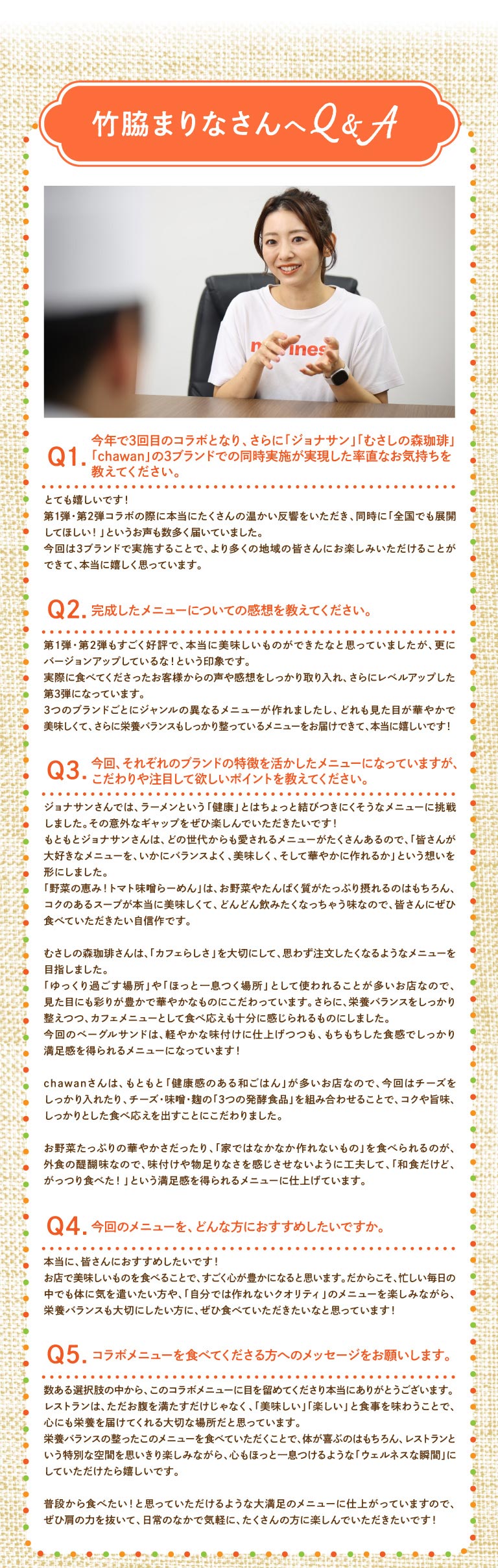 與竹脅麻里奈的問答 Q1. 這是今年的第三次合作，能夠同時與“ Jonathan's（ジョナサン）”、“ Musashi No Mori Coffee（むさしの森珈琲）”和“ chawan ”三個品牌合作，您有什麼感想？ A. 我非常開心！前兩次合作都獲得了熱烈的反響，同時也有很多人希望「推廣到全國！」這次能夠與三個品牌合作，讓更多地區的顧客都能品嚐到我們的美食，我真的很高興。 Q2. 您對最終的菜單有什麼看法？ A. 前兩次合作都廣受好評，我覺得我們已經做出了非常美味的菜餚，但這次的版本感覺更勝一籌！我們認真聽取了顧客的回饋意見，第三次合作更加完美。我們為這三個品牌分別設計了不同風格的菜單，能夠呈現色彩香味俱佳、營養均衡的菜單，我真的非常開心！ Q3. 這次，各家餐廳的菜單都充分展現了各自的特色，但您特別注重哪些方面，希望大家特別留意呢？在A. Jonathan's（ジョナサン）'s，我們挑戰自我，嘗試製作拉麵——一種看似與“健康”毫不相干的菜餚。希望大家喜歡這種意想不到的反差！Jonathan's（ジョナサン）'s本身就有很多深受各年齡層顧客喜愛的菜餚，所以我們秉持著「如何讓大家喜愛的菜餚營養均衡、美味可口、賞心悅目」的理念。我們的「蔬菜盛宴！番茄味噌拉麵」富含蔬菜和蛋白質，濃鬱的湯底鮮美無比，讓人忍不住一口接一口地喝。我們相信，這道菜值得每個人品嚐。在Musashi No Mori Coffee（むさしの森珈琲），我們注重“咖啡館氛圍”，力求打造顧客樂於點的菜餚。由於本店常被用作「放鬆休閒」或「小憩片刻」的場所，我們著重打造視覺上誘人、色彩繽紛、充滿活力的菜餚。此外，我們也確保菜餚營養均衡，同時兼顧美味，足以成為咖啡館菜單上的佳餚。這款貝果三明治口味清淡，但其有嚼勁的口感卻令人回味無窮！chawan餐廳原本就提供許多“健康日式料理”，因此這次我們著重加入了大量的芝士，並將“三種發酵食品”——芝士、味噌和曲——巧妙融合，打造出濃鬱、美味且令人滿足的口感。外出用餐的樂趣在於能夠欣賞到各種蔬菜的鮮豔色澤，並品嚐到“在家難以製作的菜餚”，因此我們努力確保菜餚風味十足，讓您不會感到任何缺失，最終呈現出一道讓您“即使是日式料理，也能享受到豐盛大餐”的滿足感！問題4：您會向哪些人推薦這份菜單？答：我真心推薦給大家！我覺得在餐廳享用美味佳餚會讓人感到非常滿足。因此，我特別希望那些即使在忙碌的日常生活中也想好好照顧自己身體的人，以及那些既想品嚐「在家做不出來的」高品質菜餚，又注重營養均衡的人，都能來嘗試一下！ Q5：您想對即將嘗試合作菜單的人說些什麼？答：非常感謝您在眾多選擇中選擇了這份合作菜單。我相信餐廳不只是填飽肚子的地方，更是滋養心靈的重要場所，讓您享受美味又愉悅的用餐體驗。希望您品嚐這份營養均衡的菜單後，不僅身體感到舒適，還能充分享受餐廳的獨特氛圍，並擁有一個放鬆身心的「健康時刻」。我們精心打造的這份菜單，會讓您每天都想吃，所以請放鬆心情，在日常生活中盡情享用吧！