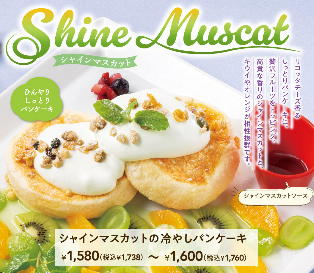 Shine Muscat シャインマスカット。ひんやりしっとりパンケーキ。リコッタチーズ香るしっとりパンケーキに、贅沢フルーツをトッピング。高貴な香りのシャインマスカットと、キウイやオレンジが相性抜群です。シャインマスカットソース付き。シャインマスカットの冷やしパンケーキ 1,580円（税込1,738円）〜1,600円（税込1,760円）。