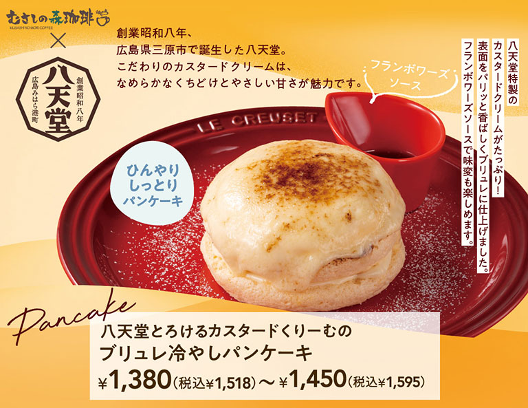 Musashi No Mori Coffee（むさしの森珈琲）x 哈天堂 哈天堂於1933年創立於廣島縣三原市港口町。其招牌卡仕達奶油以其順滑的口感和淡淡的甜味而備受青睞。哈天堂熔岩卡仕達奶油焦糖布丁冷煎餅 1,380日圓（含稅1,518日圓）- 1,450日圓（含稅1,595日圓） 覆盆子醬 冰涼濕潤的煎餅，滿滿的哈天堂特製卡仕達奶油！表面覆蓋著一層香脆的焦糖布丁。搭配覆盆子醬，更添風味變化。