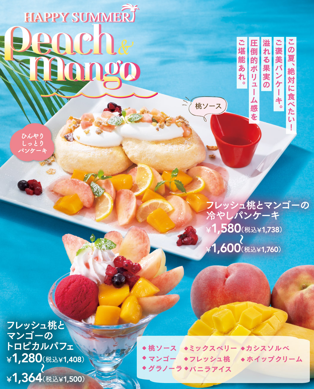 HAPPY SUMMER Peach & Mango。この夏、絶対に食べたい！ご褒美パンケーキ。溢れる果実の圧倒的ボリューム感をご堪能あれ。フレッシュ桃とマンゴーの冷やしパンケーキ 1,580円（税込1,738円）〜1,600円（税込1,760円）、フレッシュ桃とマンゴーのちいさな冷やしパンケーキ 980円（税込1,078円）〜1,109円（税込1,220円）、フレッシュ桃とマンゴーのトロピカルパフェ 1,280円（税込1,408円）〜1,364円（税込1,500円）。別添えの桃ソースのほか、マンゴー、グラノーラ、ミックスベリー、フレッシュ桃、バニラアイス、カシスソルベ、ホイップクリームを使用。