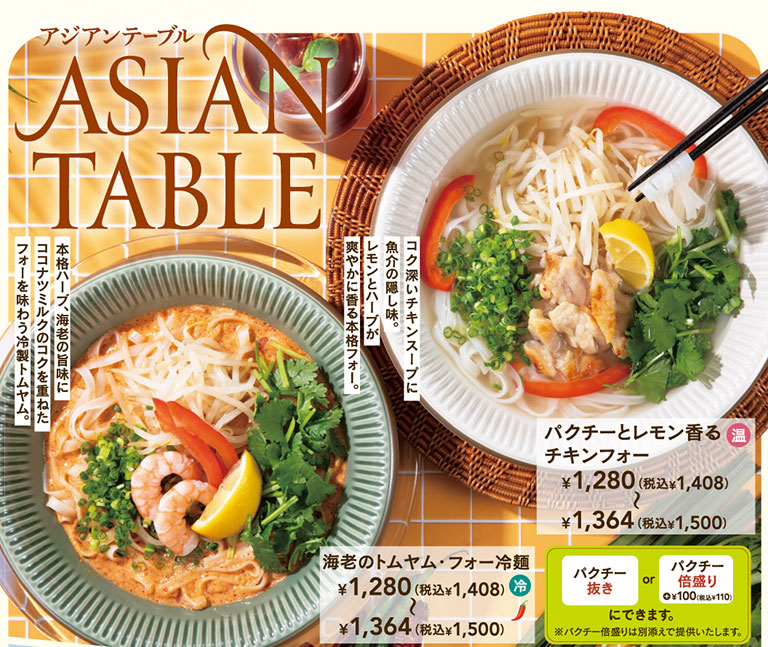 アジアンテーブル ASIAN TABLE。海老のトムヤム・フォー冷麺（冷）1,280円（税込1,408円）〜1,364円（税込1,500円）、本格ハーブ、海老の旨味にココナッツミルクのコクを重ねたフォーを味わう冷製トムヤム。パクチーとレモン香るチキンフォー（温）1,280円（税込1,408円）〜1,364円（税込1,500円）、コク深いチキンスープに魚介の隠し味。レモンとハーブが爽やかに香る本格フォー。どちらの商品もパクチー抜き、またはパクチー倍盛り ＋100円（税込110円）にできます。※パクチー倍盛りは別添えで提供いたします。