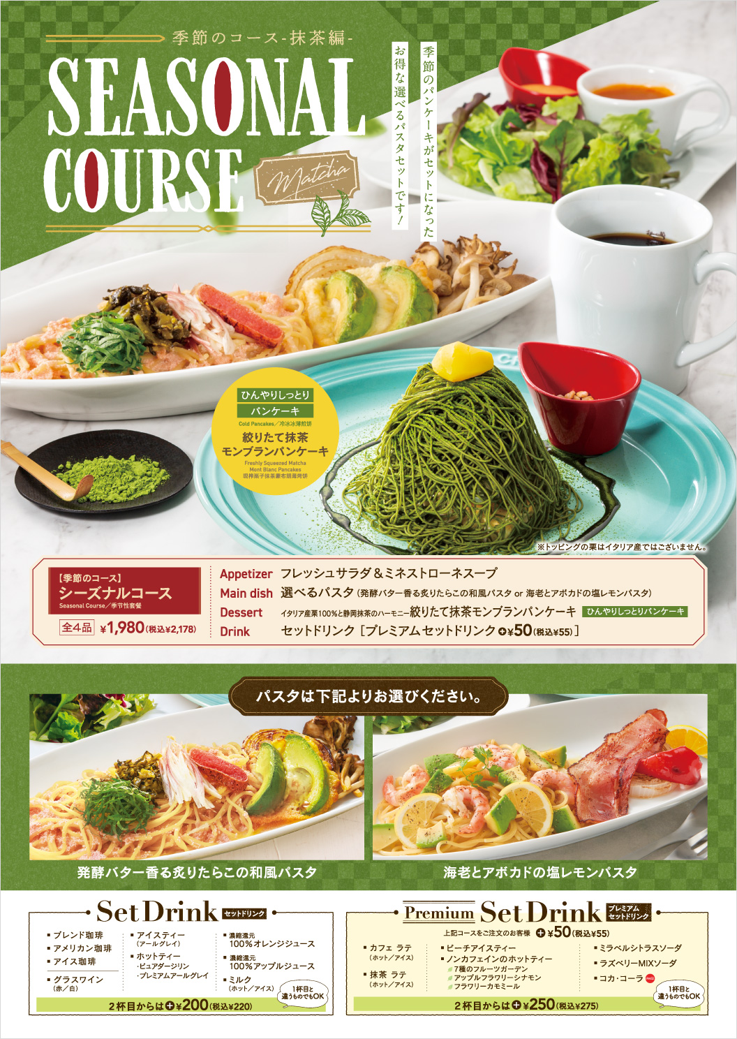 Seasonal course Seasonal Course, fresh salad & minestrone soup, choice of pasta Japanese Pasta with Seared Cod Roe in Fermented Butter lemon pasta with shrimp and avocado, freshly squeezed Matcha Mont Blanc Pancakes, set drink