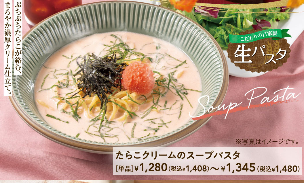 こだわりの自家製生パスタ たらこクリームのスープパスタ。ぷちぷちたらこが絡む、まろやか濃厚クリーム仕立て。単品1,280円（税込1,408円）～1,345円（税込1,480円）。