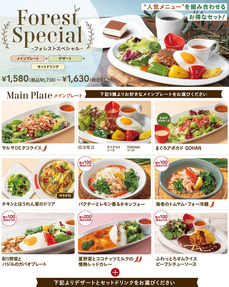 森林特选套餐。包含主菜、甜点和套餐饮品的超值套餐。价格从1,580日元（含税1,738日元）至1,630日元（含税1,793日元）。可选的主菜包括：莎莎酱塔克饭、洛科莫科（多蜜酱汁或照烧酱）、金枪鱼牛油果盖饭、鸡肉菠菜焗饭（附沙拉）、香菜柠檬风味鸡肉河粉（加价110日元含税）、虾肉冬阴功河粉冷面（另加110日元含税）、彩蔬罗勒泰式炒饭拼盘（另加110日元含税）、时令蔬菜椰奶激情红咖喱（另加220日元含税）、松软绵密蛋包饭配炖牛肉酱（另加110日元含税）等9种菜品供您选择。