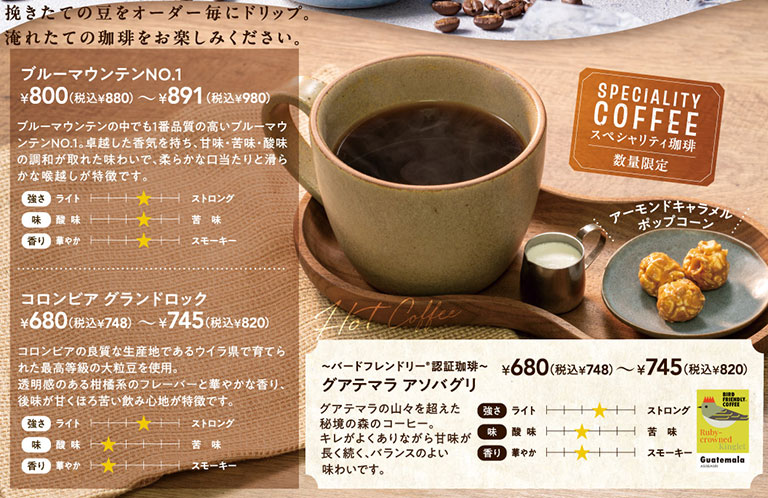 挽きたての豆をオーダー毎にドリップ。淹れたての珈琲をお楽しみください。数量限定 スペシャリティ珈琲（SPECIALITY COFFEE）、Hot Coffee。アーモンドキャラメルポップコーン付き。ブルーマウンテンNO.1 800円（税込880円）から891円（税込980円）。ブルーマウンテンの中でも1番品質の高いブルーマウンテンNO.1。卓越した香気を持ち、甘味・苦味・酸味の調和が取れた味わいで、柔らかな口当たりと滑らかな喉越しが特徴です。コロンビア グランドロック 680円（税込748円）から745円（税込820円）。コロンビアの良質な生産地であるウイラ県で育てられた最高等級の大粒豆を使用。透明感のある柑橘系のフレーバーと華やかな香り、後味が甘くほろ苦い飲み心地が特徴です。～バードフレンドリー認証珈琲～ グアテマラ アソバグリ 680円（税込748円）から745円（税込820円）。グアテマラの山々を超えた秘境の森のコーヒー。キレがよくありながら甘味が長く続く、バランスのよい味わいです。