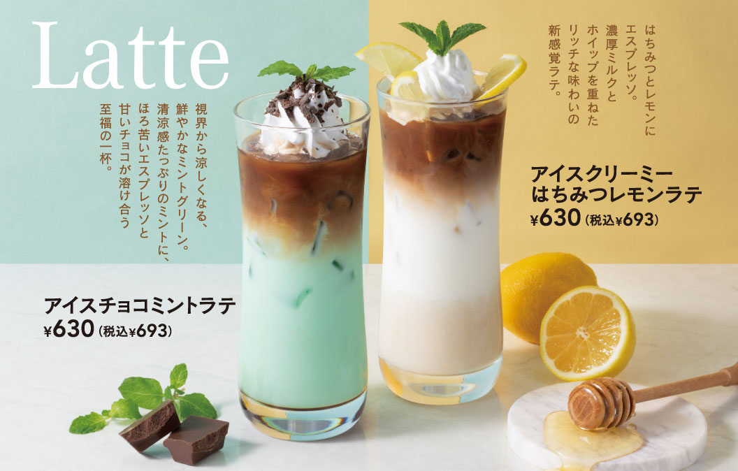 Latte。視界から涼しくなる、鮮やかなミントグリーン。清涼感たっぷりのミントに、ほろ苦いエスプレッソと甘いチョコが溶け合う至福の一杯、アイスチョコミントラテ 630円（税込693円）。はちみつとレモンにエスプレッソ。濃厚ミルクとホイップを重ねたリッチな味わいの新感覚ラテ、アイスクリーミーはちみつレモンラテ 630円（税込693円）。