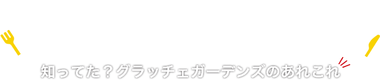 知ってた!? グラッチェガーデンズのあれこれ