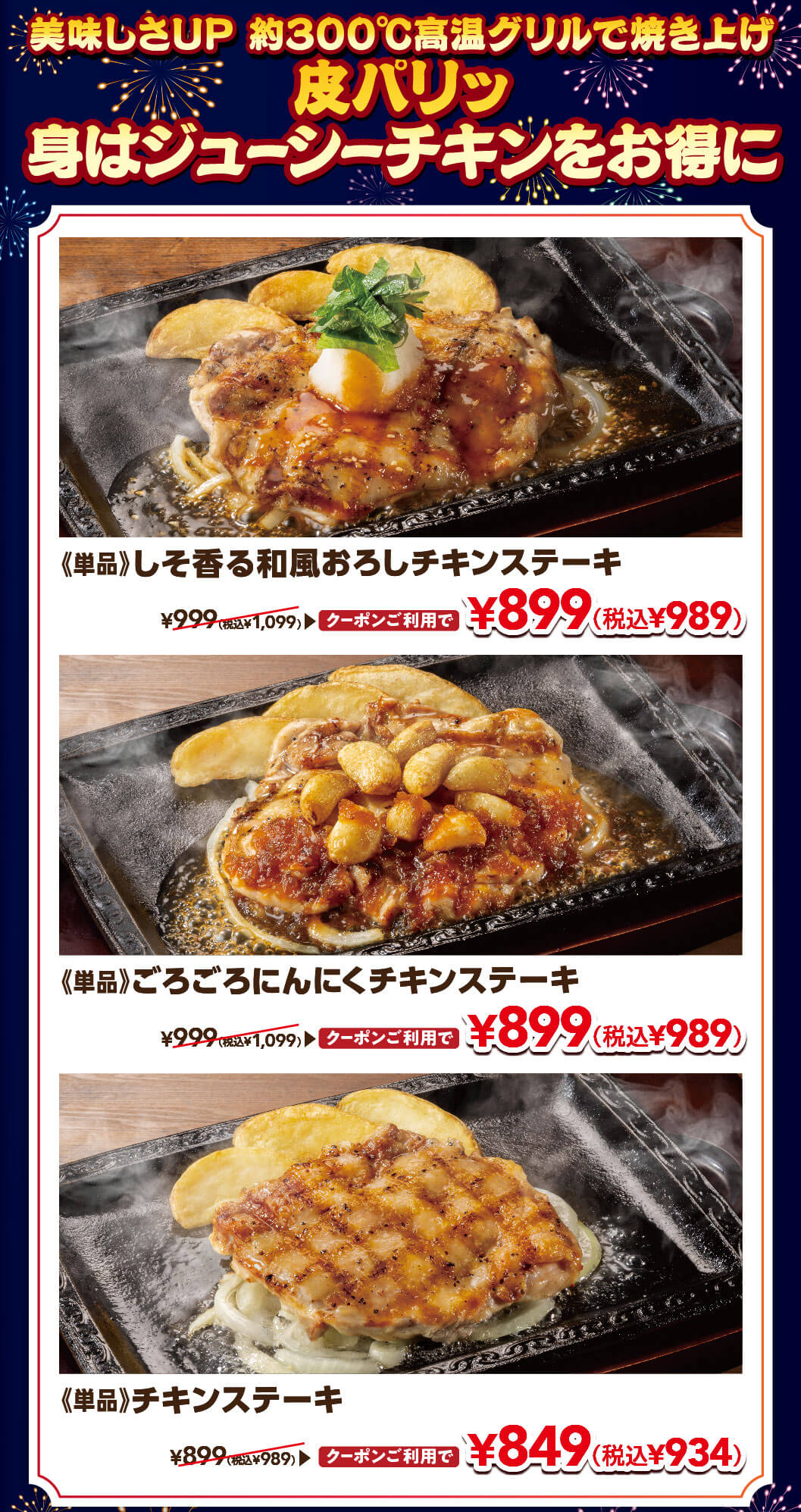 美味しさUP 約300℃高温グリルで焼き上げ 皮パリッ身はジューシーチキンをお得に。単品 しそ香る和風おろしチキンステーキ 通常999円（税込1,099円）がクーポン利用で899円（税込989円）、単品 ごろごろにんにくチキンステーキ 通常999円（税込1,099円）がクーポン利用で899円（税込989円）、単品 チキンステーキ 通常899円（税込989円）がクーポン利用で849円（税込934円）。