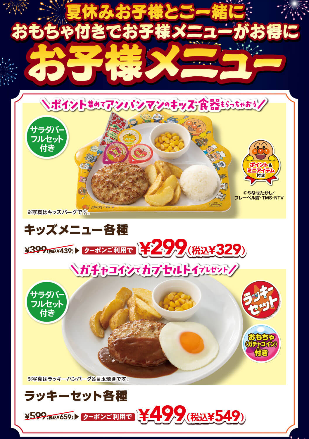 夏休みお子様と一緒に おもちゃ付きでお子様メニューがお得に。サラダバーフルセット・ポイント＆ミニアイテム付きのキッズメニュー各種 通常399円（税込439円）がクーポン利用で299円（税込329円）。サラダバーフルセット・おもちゃ（ガチャコイン）付きのラッキーセット各種 通常599円（税込659円）がクーポン利用で499円（税込549円）。