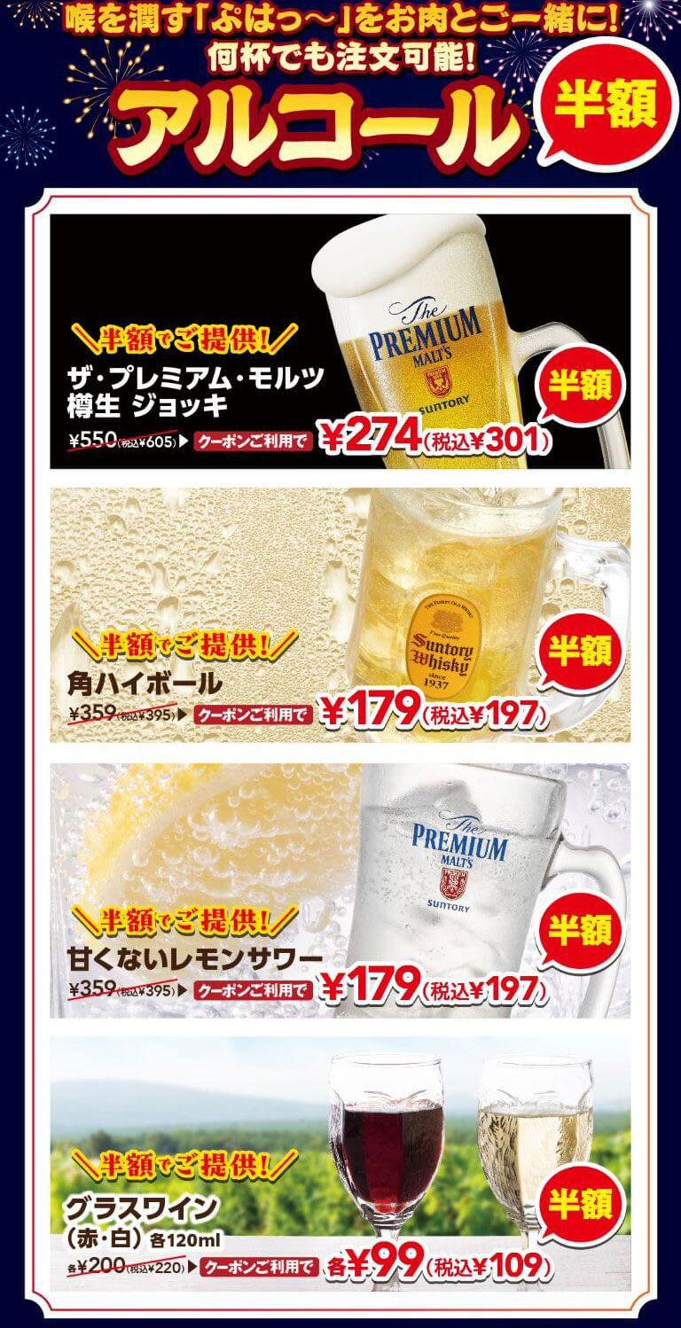 喉を潤す「ぷはっ〜」をお肉と一緒に！何杯でも注文可能！アルコール半額。半額でご提供！ザ・プレミアム・モルツ 樽生 ジョッキ 通常550円（税込605円）がクーポン利用で274円（税込301円）、半額でご提供！角ハイボール 通常359円（税込395円）がクーポン利用で179円（税込197円）、半額でご提供！甘くないレモンサワー 通常359円（税込395円）がクーポン利用で179円（税込197円）、半額でご提供！グラスワイン（赤・白）各120ml 通常各200円（税込220円）がクーポン利用で各99円（税込109円）。