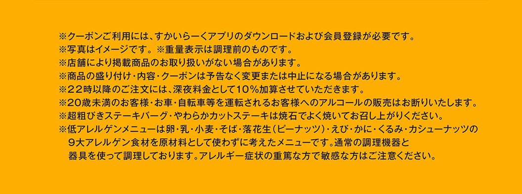 ※クーポンご利用には、すかいらーくアプリのダウンロードおよび会員登録が必要です。※写真はイメージです。※重量表示は調理前のものです。※店舗により掲載商品のお取り扱いがない場合があります。※商品の盛り付け・内容・クーポンは予告なく変更または中止になる場合があります。※22時以降のご注文には、深夜料金として10%加算させていただきます。※20歳未満のお客様・お車・自転車等を運転されるお客様へのアルコールの販売はお断りいたします。※超粗びきステーキバーグ・やわらかカットステーキは焼石でよく焼いてお召し上がりください。※低アレルゲンメニューは9大アレルゲン食材を原材料として使わずに考えたメニューです。アレルギー症状の重篤な方で敏感な方はご注意ください。