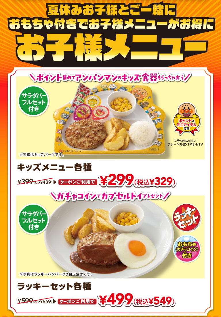 夏休みお子様と一緒に おもちゃ付きでお子様メニューがお得に お子様メニュー。サラダバーフルセット付き キッズメニュー各種 クーポンご利用で 299円（税込329円）。ガチャコインでカプセルトイプレゼント！ サラダバーフルセット付き ラッキーセット各種 クーポンご利用で 499円（税込549円）。