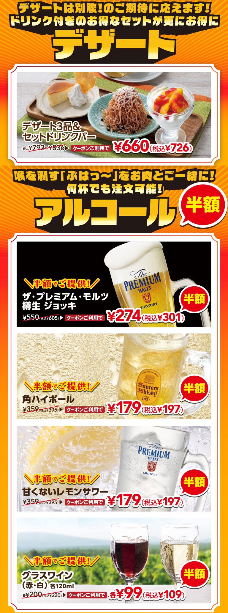 デザートは別腹！のご期待に応えます！ドリンク付きのお得なセットが更にお得に デザート3品＆セットドリンクバー クーポンご利用で 660円（税込726円）。喉を潤す「ぷはっ〜」をお肉と一緒に！何杯でも注文可能！アルコール半額。ザ・プレミアム・モルツ 樽生 ジョッキ クーポンご利用で半額 274円（税込301円）。角ハイボール クーポンご利用で半額 179円（税込197円）。甘くないレモンサワー クーポンご利用で半額 179円（税込197円）。グラスワイン（赤・白）各120ml クーポンご利用で半額 各99円（税込109円）。