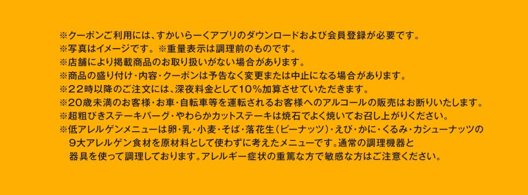 ※クーポンご利用には、すかいらーくアプリのダウンロードおよび会員登録が必要です。※写真はイメージです。※重量表示は調理前のものです。※店舗により掲載商品のお取り扱いがない場合があります。※商品の盛り付け・内容・クーポンは予告なく変更または中止になる場合があります。※22時以降のご注文には、深夜料金として10%加算させていただきます。※20歳未満のお客様・お車・自転車等を運転されるお客様へのアルコールの販売はお断りいたします。※超粗びきステーキバーグ・やわらかカットステーキは焼石でよく焼いてお召し上がりください。※低アレルゲンメニューは9大アレルゲン食材を原材料として使わずに考えたメニューです。アレルギー症状の重篤な方で敏感な方はご注意ください。