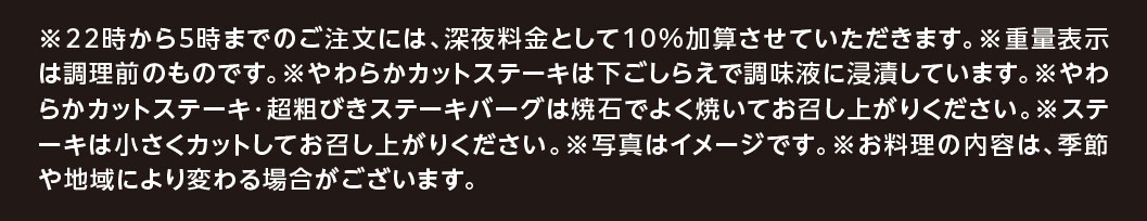 ※22時から5時までのご注文には、深夜料金として10%加算させていただきます。※重量表示は調理前のものです。※やわらかカットステーキは下ごしらえで調味液に浸漬しています。※やわらかカットステーキ・超粗びきステーキバーグは焼石でよく焼いてお召し上がりください。※ステーキは小さくカットしてお召し上がりください。※写真はイメージです。※お料理の内容は、季節や地域により変わる場合がございます。