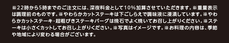 ※22時から5時までのご注文には、深夜料金として10%加算させていただきます。※重量表示は調理前のものです。※やわらかカットステーキは下ごしらえで調味液に浸漬しています。※やわらかカットステーキ・超粗びきステーキバーグは焼石でよく焼いてお召し上がりください。※ステーキは小さくカットしてお召し上がりください。※写真はイメージです。※お料理の内容は、季節や地域により変わる場合がございます。