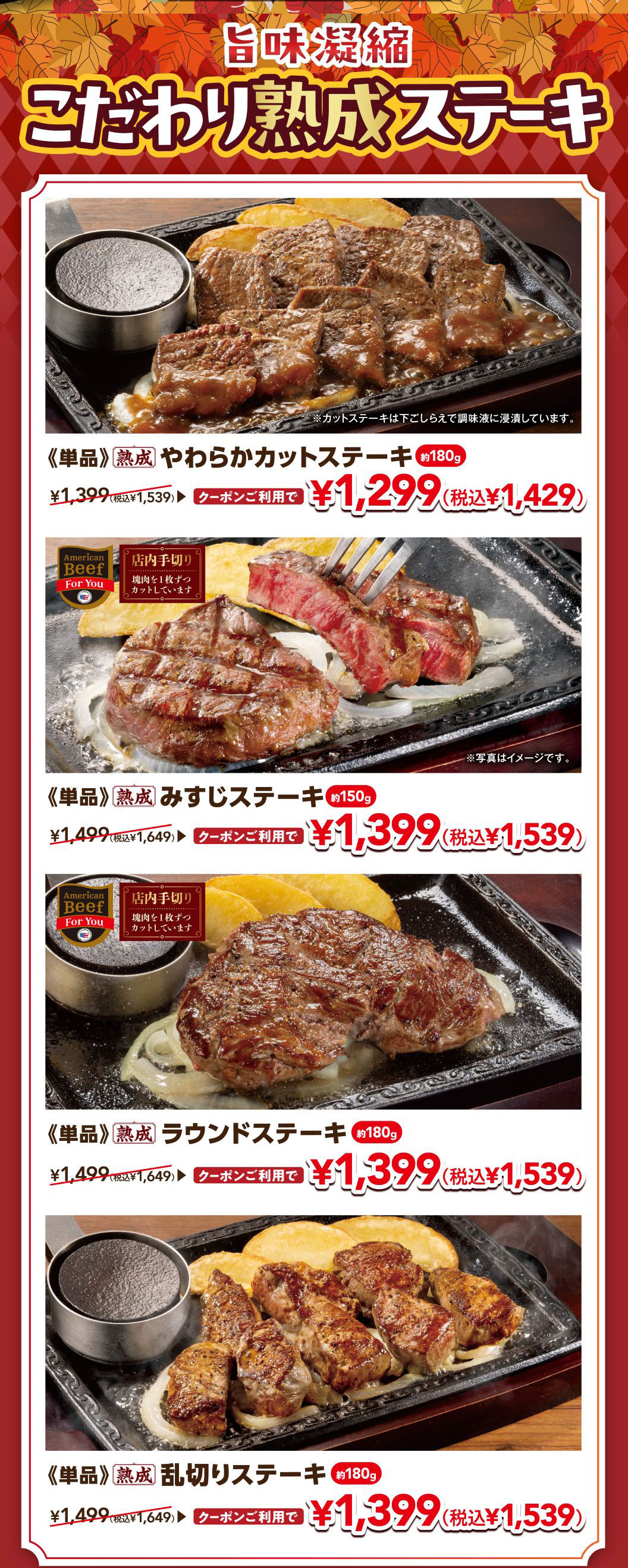 旨味凝縮 こだわり熟成ステーキ 《単品》熟成 やわらかカットステーキ 約180g ¥1,399（税込¥1,539） クーポンご利用で ¥1,299（税込¥1,429） / 《単品》熟成 みすじステーキ 約150g ¥1,499（税込¥1,649） クーポンご利用で ¥1,399（税込¥1,539） / 《単品》熟成 ラウンドステーキ 約180g ¥1,499（税込¥1,649） クーポンご利用で ¥1,399（税込¥1,539） / 《単品》熟成 乱切りステーキ 約180g ¥1,499（税込¥1,649） クーポンご利用で ¥1,399（税込¥1,539） ※カットステーキは下ごしらえで調味液に浸漬しています。※写真はイメージです。