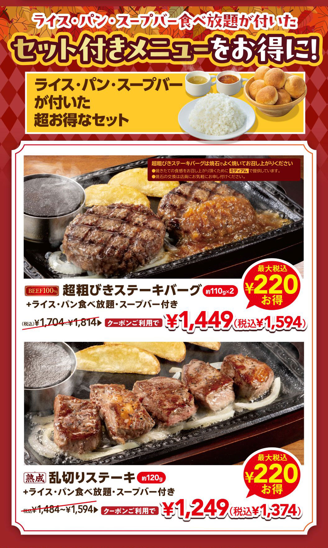 ライス・パン・スープバー食べ放題が付いたセット付きメニューをお得に！ ライス・パン・スープバーが付いた超お得なセット。 BEEF100% 超粗びきステーキバーグ 約110g×2 ＋ライス・パン食べ放題・スープバー付き （税込）¥1,704〜¥1,814 クーポンご利用で¥1,449（税込¥1,594）最大税込¥220お得。 熟成 乱切りステーキ 約120g ＋ライス・パン食べ放題・スープバー付き 税込¥1,484〜¥1,594 クーポンご利用で¥1,249（税込¥1,374）最大税込¥220お得。 ※超粗びきステーキバーグは焼石でよく焼いてお召し上がりください。焼きたての食感をお召し上がり頂くためにミディアムで提供しています。焼石の交換は店員にお気軽にお申し付けください。