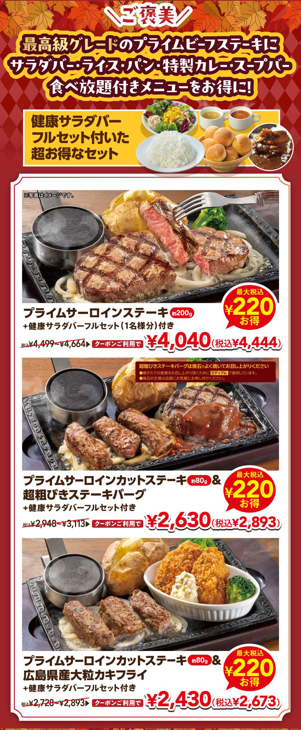 ＼ご褒美／ 最高級グレードのプライムビーフステーキにサラダバー・ライス・パン・特製カレー・スープバー食べ放題付きメニューをお得に！ 健康サラダバーフルセット付いた超お得なセット。 プライムサーロインステーキ 約200g ＋健康サラダバーフルセット（1名様分）付き 税込¥4,499〜¥4,664 クーポンご利用で¥4,040（税込¥4,444）最大税込¥220お得。 プライムサーロインカットステーキ 約80g ＆ 超粗びきステーキバーグ ＋健康サラダバーフルセット付き 税込¥2,948〜¥3,113 クーポンご利用で¥2,630（税込¥2,893）最大税込¥220お得。 プライムサーロインカットステーキ 約80g ＆ 広島県産大粒カキフライ ＋健康サラダバーフルセット付き 税込¥2,728〜¥2,893 クーポンご利用で¥2,430（税込¥2,673）最大税込¥220お得。 ※写真はイメージです。※超粗びきステーキバーグは焼石でよく焼いてお召し上がりください。焼きたての食感をお召し上がり頂くためにミディアムで提供しています。焼石の交換は店員にお気軽にお申し付けください。